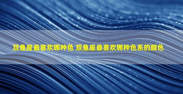 双鱼座最喜欢哪种色 双鱼座最喜欢哪种色系的颜色